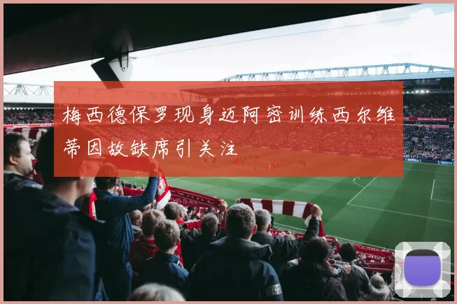梅西德保罗现身迈阿密训练西尔维蒂因故缺席引关注