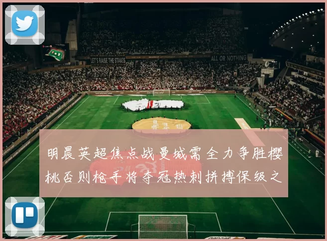 明晨英超焦点战曼城需全力争胜樱桃否则枪手将夺冠热刺拼搏保级之路