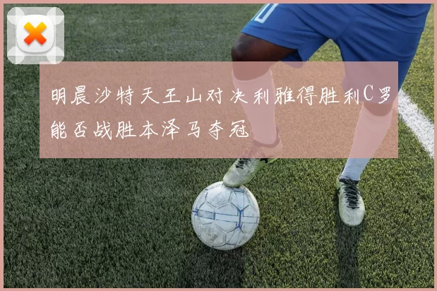 明晨沙特天王山对决利雅得胜利C罗能否战胜本泽马夺冠
