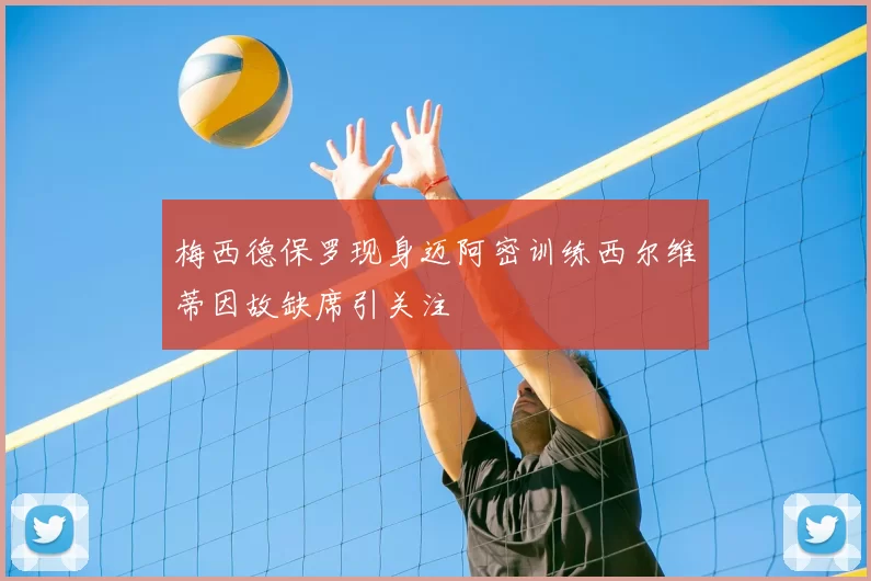 梅西德保罗现身迈阿密训练西尔维蒂因故缺席引关注