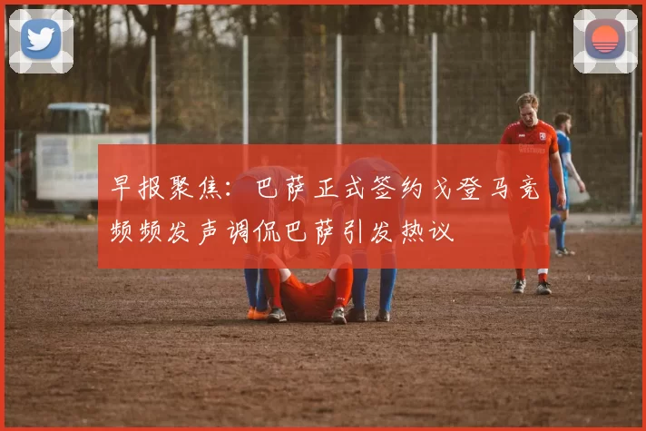 早报聚焦：巴萨正式签约戈登马竞频频发声调侃巴萨引发热议
