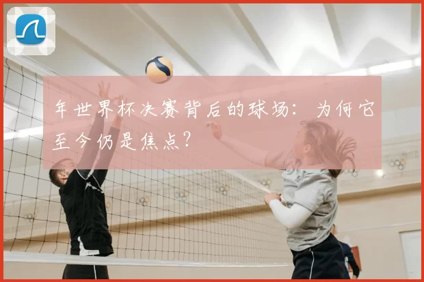 年世界杯决赛背后的球场：为何它至今仍是焦点？
