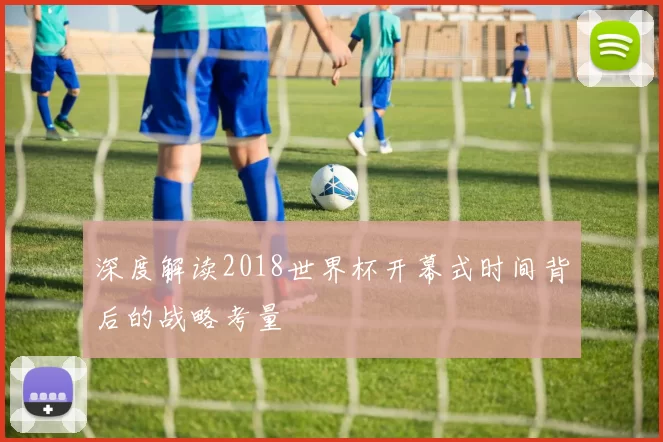 深度解读2018世界杯开幕式时间背后的战略考量