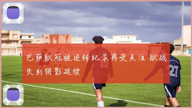 巴萨欧冠被逆转纪录再受关注 欧战失利阴影延续