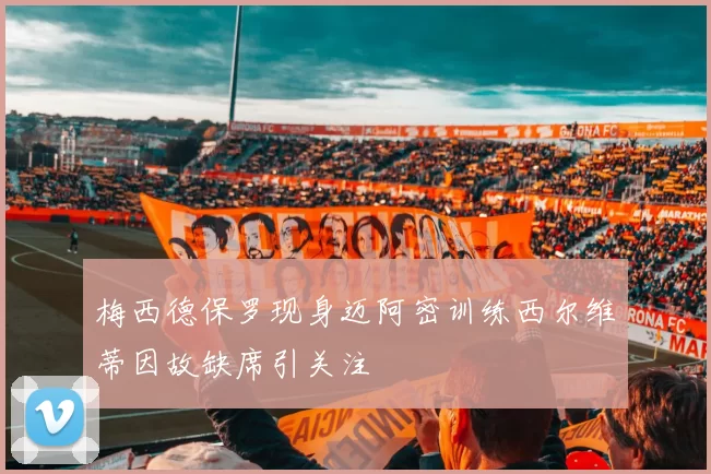 梅西德保罗现身迈阿密训练西尔维蒂因故缺席引关注