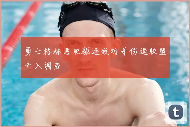 勇士格林恶犯驱逐致对手伤退联盟介入调查