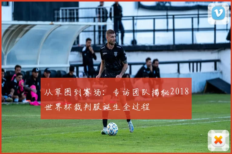 从草图到赛场:专访团队揭秘2018世界杯裁判服诞生全过程