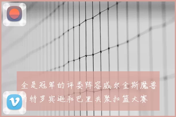 全是冠军的评委阵容威尔金斯魔兽内特罗宾逊和巴里共聚扣篮大赛