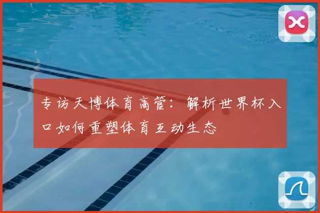 专访天博体育高管:解析世界杯入口如何重塑体育互动生态