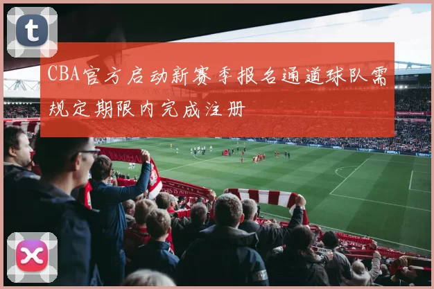 CBA官方启动新赛季报名通道球队需规定期限内完成注册