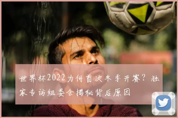 世界杯2022为何首次冬季开赛?独家专访组委会揭秘背后原因