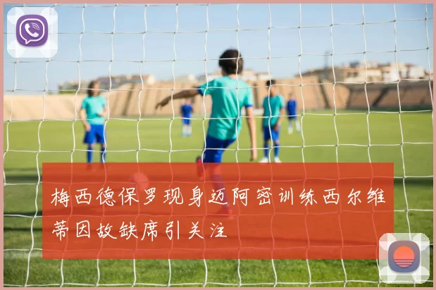 梅西德保罗现身迈阿密训练西尔维蒂因故缺席引关注