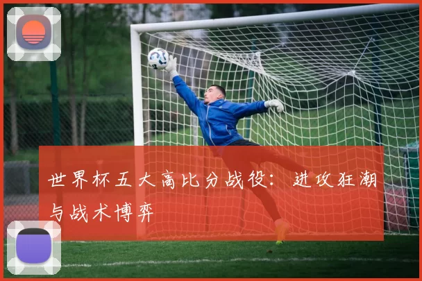 世界杯五大高比分战役：进攻狂潮与战术博弈