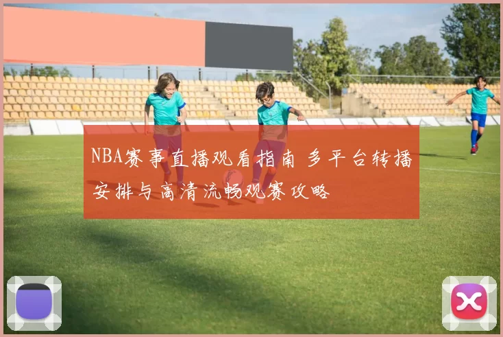 NBA赛事直播观看指南 多平台转播安排与高清流畅观赛攻略