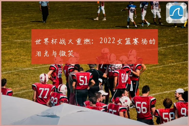 世界杯战火重燃：2022女篮赛场的泪光与微笑