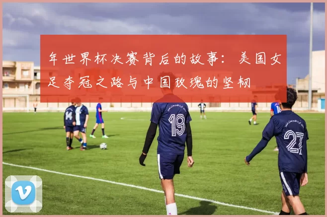 年世界杯决赛背后的故事:美国女足夺冠之路与中国玫瑰的坚韧