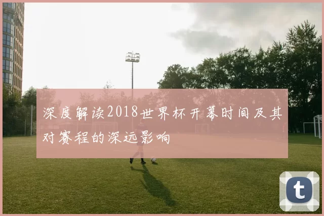 深度解读2018世界杯开幕时间及其对赛程的深远影响