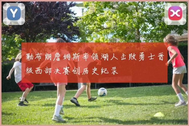 勒布朗詹姆斯率领湖人击败勇士晋级西部决赛创历史纪录