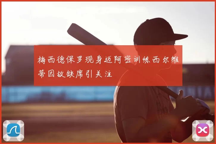 梅西德保罗现身迈阿密训练西尔维蒂因故缺席引关注