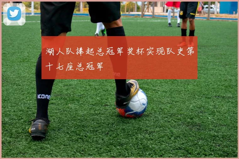 湖人队捧起总冠军奖杯实现队史第十七座总冠军