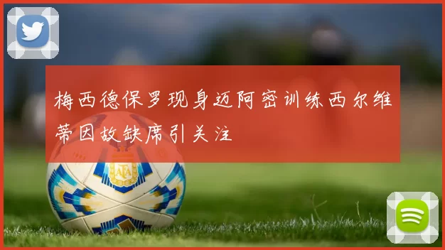 梅西德保罗现身迈阿密训练西尔维蒂因故缺席引关注