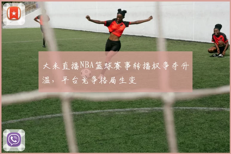 大米直播NBA篮球赛事转播权争夺升温，平台竞争格局生变