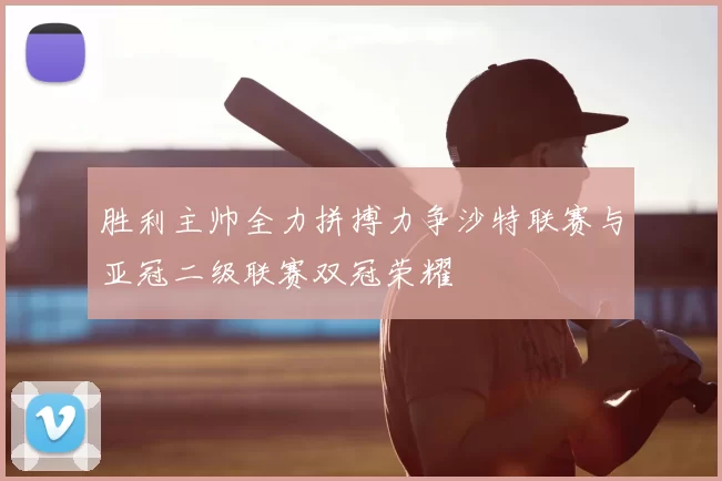 胜利主帅全力拼搏力争沙特联赛与亚冠二级联赛双冠荣耀