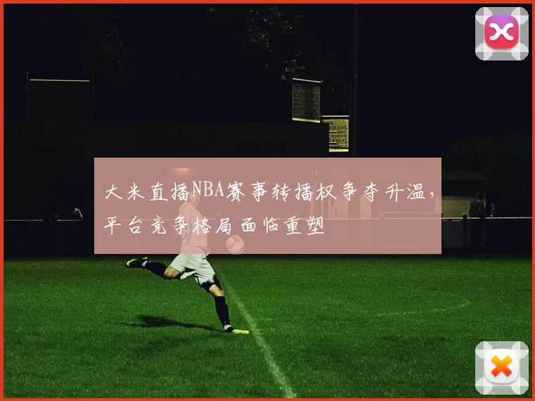 大米直播NBA赛事转播权争夺升温，平台竞争格局面临重塑
