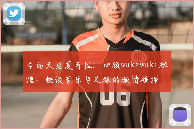 专访天后夏奇拉：回顾wakawaka辉煌，畅谈音乐与足球的激情碰撞
