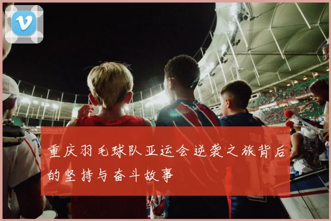 重庆羽毛球队亚运会逆袭之旅背后的坚持与奋斗故事