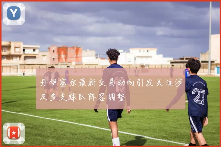丹伊塞尔最新交易动向引发关注涉及多支球队阵容调整