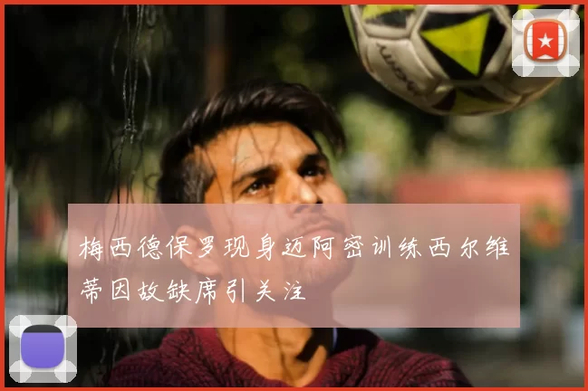 梅西德保罗现身迈阿密训练西尔维蒂因故缺席引关注