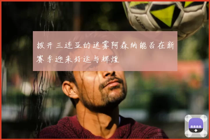 拨开三连亚的迷雾阿森纳能否在新赛季迎来好运与辉煌