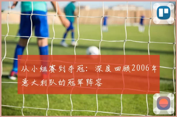 从小组赛到夺冠：深度回顾2006年意大利队的冠军阵容