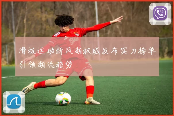 滑板运动新风潮权威发布实力榜单引领潮流趋势