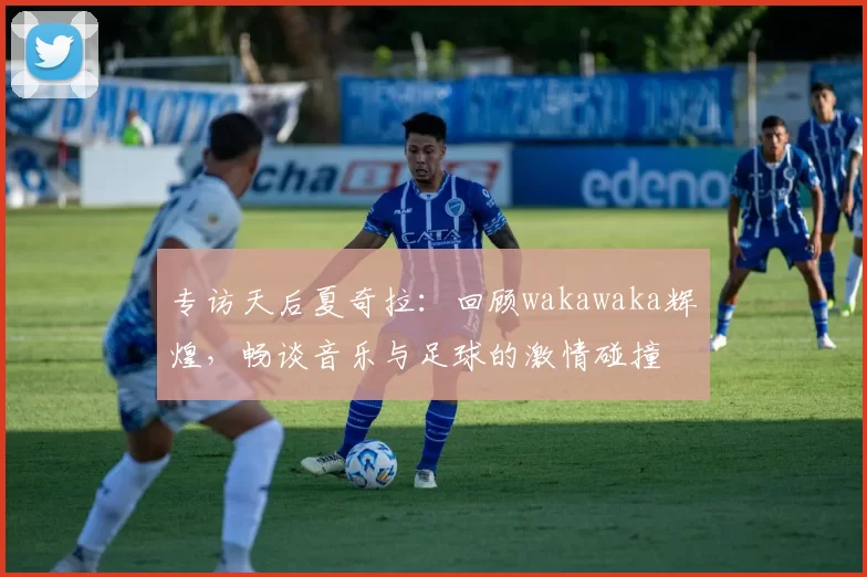 专访天后夏奇拉:回顾wakawaka辉煌,畅谈音乐与足球的激情碰撞