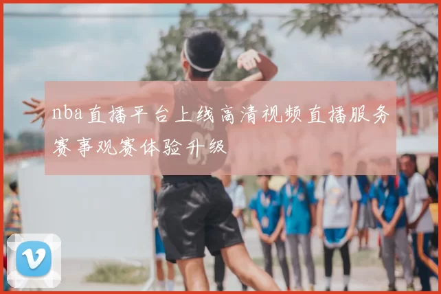 nba直播平台上线高清视频直播服务赛事观赛体验升级