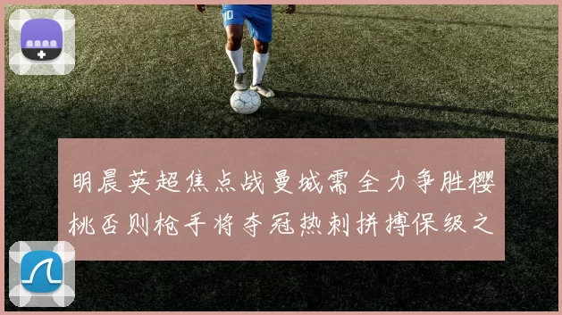 明晨英超焦点战曼城需全力争胜樱桃否则枪手将夺冠热刺拼搏保级之路