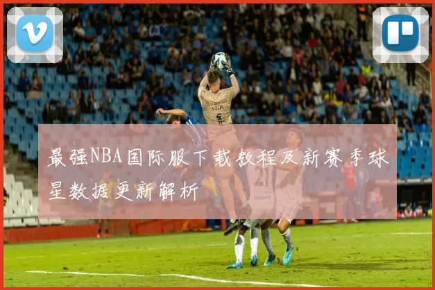 最强NBA国际服下载教程及新赛季球星数据更新解析