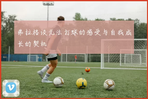 弗拉格谈无法打球的感受与自我成长的契机