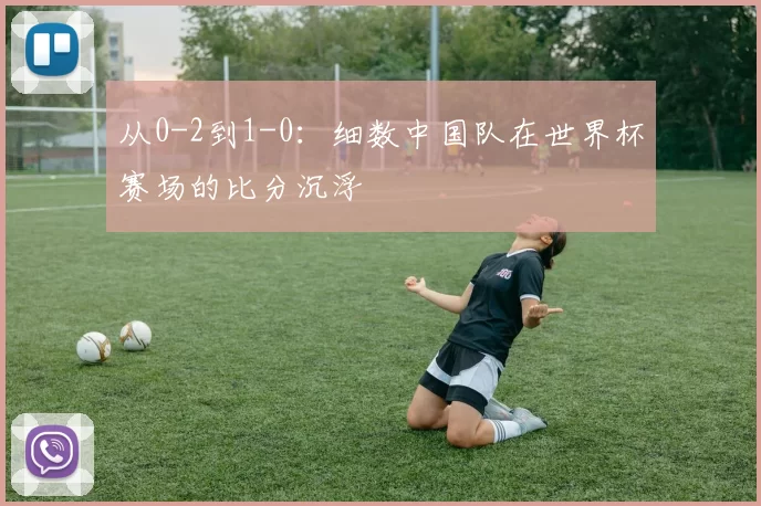 从0-2到1-0：细数中国队在世界杯赛场的比分沉浮