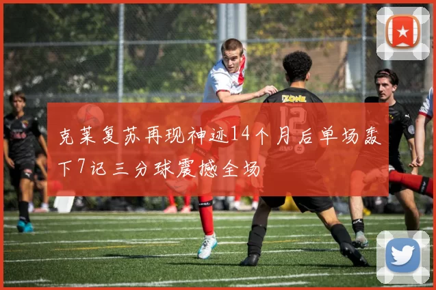 克莱复苏再现神迹14个月后单场轰下7记三分球震撼全场