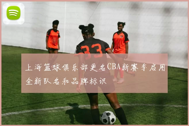 上海篮球俱乐部更名CBA新赛季启用全新队名和品牌标识