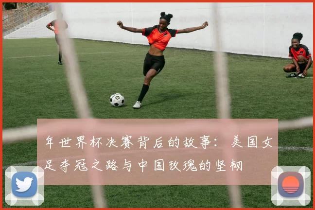 年世界杯决赛背后的故事:美国女足夺冠之路与中国玫瑰的坚韧